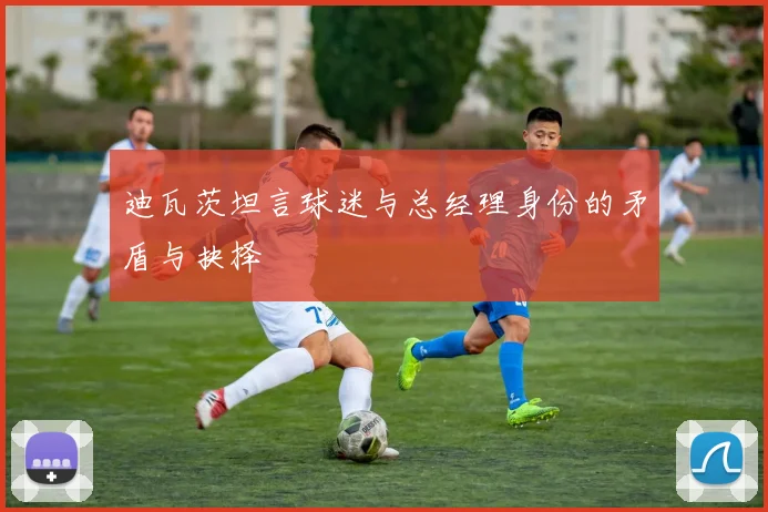 迪瓦茨坦言球迷与总经理身份的矛盾与抉择