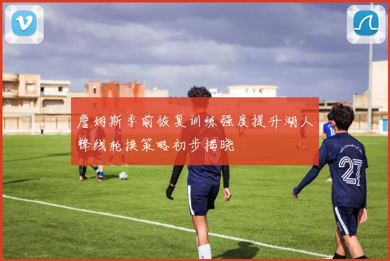 詹姆斯季前恢复训练强度提升湖人锋线轮换策略初步揭晓