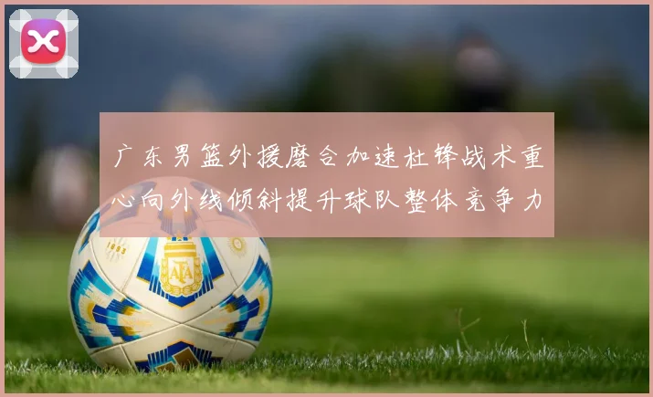 广东男篮外援磨合加速杜锋战术重心向外线倾斜提升球队整体竞争力