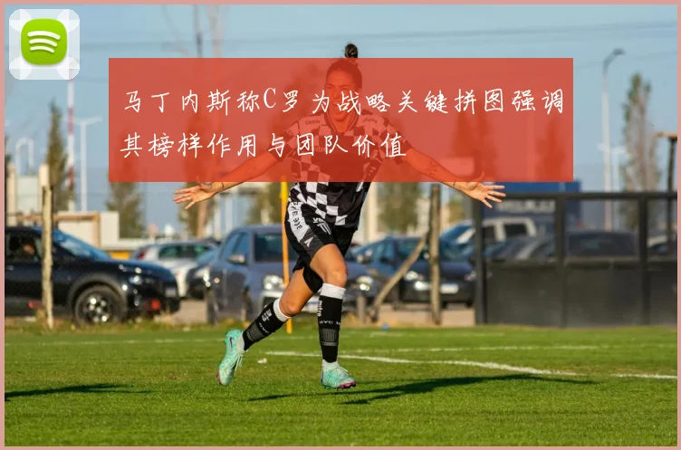 马丁内斯称C罗为战略关键拼图强调其榜样作用与团队价值