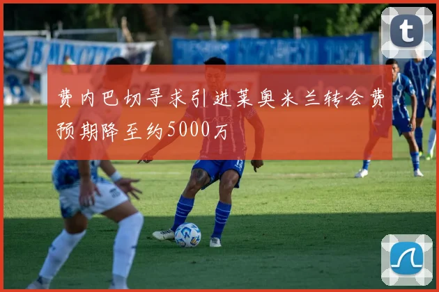 费内巴切寻求引进莱奥米兰转会费预期降至约5000万