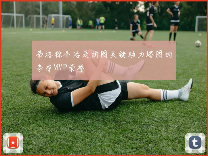 蒂格称乔治是拼图关键助力塔图姆争夺MVP荣誉
