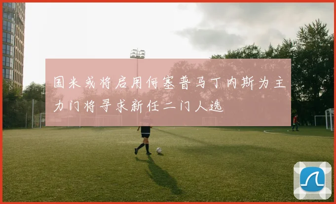 国米或将启用何塞普马丁内斯为主力门将寻求新任二门人选