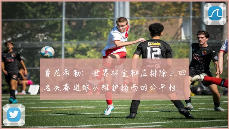 鲁尼希勒：世界杯金靴应排除三四名决赛进球以维护梅西的公平性