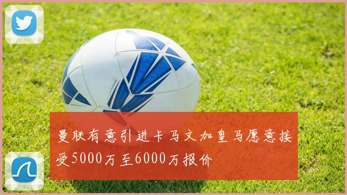 曼联有意引进卡马文加皇马愿意接受5000万至6000万报价