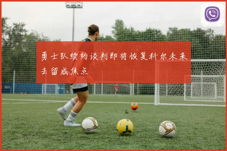 勇士队续约谈判即将恢复科尔未来去留成焦点