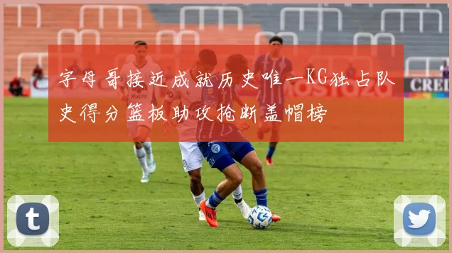 字母哥接近成就历史唯一KG独占队史得分篮板助攻抢断盖帽榜