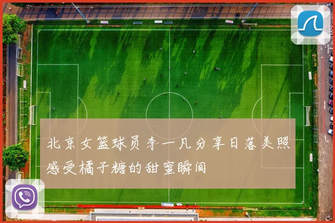 北京女篮球员李一凡分享日落美照感受橘子糖的甜蜜瞬间