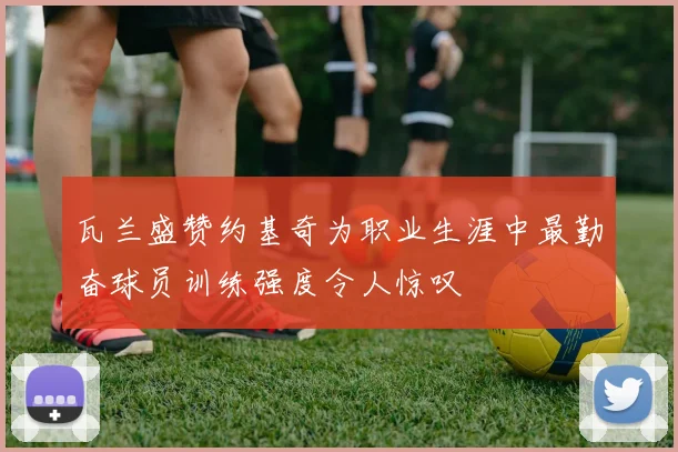 瓦兰盛赞约基奇为职业生涯中最勤奋球员训练强度令人惊叹