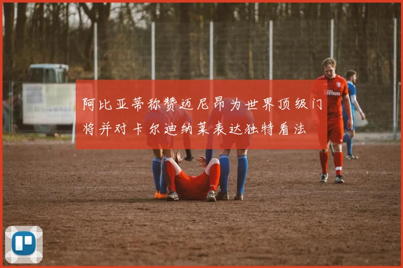 阿比亚蒂称赞迈尼昂为世界顶级门将并对卡尔迪纳莱表达独特看法