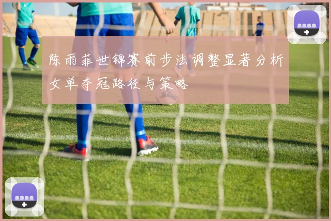 陈雨菲世锦赛前步法调整显著分析女单夺冠路径与策略
