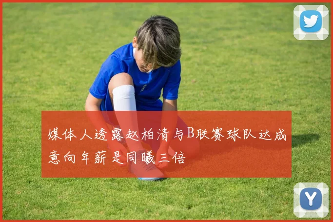 媒体人透露赵柏清与B联赛球队达成意向年薪是同曦三倍