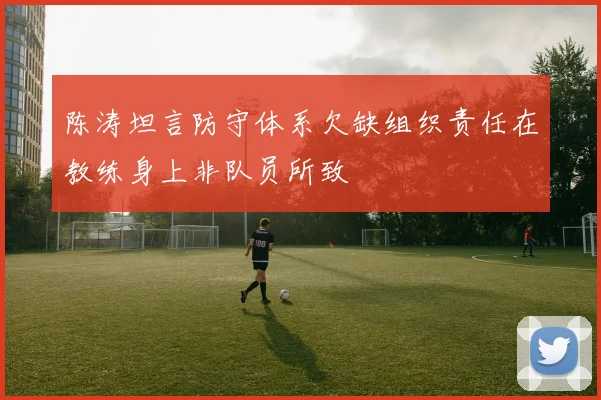陈涛坦言防守体系欠缺组织责任在教练身上非队员所致