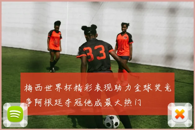 梅西世界杯精彩表现助力金球奖竞争阿根廷夺冠他成最大热门