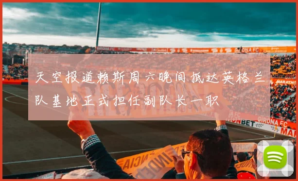 天空报道赖斯周六晚间抵达英格兰队基地正式担任副队长一职