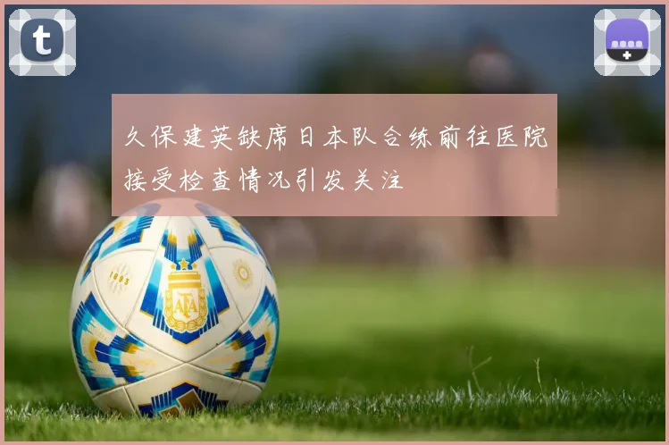 久保建英缺席日本队合练前往医院接受检查情况引发关注