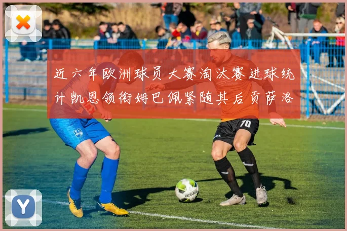 近六年欧洲球员大赛淘汰赛进球统计凯恩领衔姆巴佩紧随其后贡萨洛表现不俗