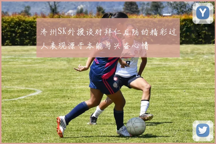 济州SK外援谈对拜仁后防的精彩过人表现源于本能与兴奋心情