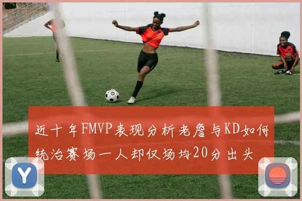 近十年FMVP表现分析老詹与KD如何统治赛场一人却仅场均20分出头