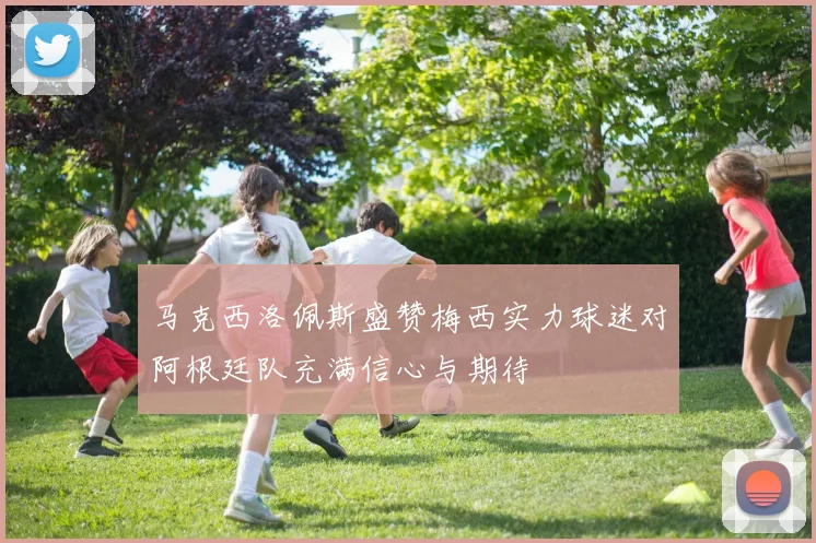 马克西洛佩斯盛赞梅西实力球迷对阿根廷队充满信心与期待