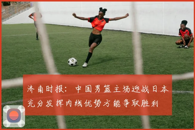 济南时报：中国男篮主场迎战日本充分发挥内线优势方能争取胜利