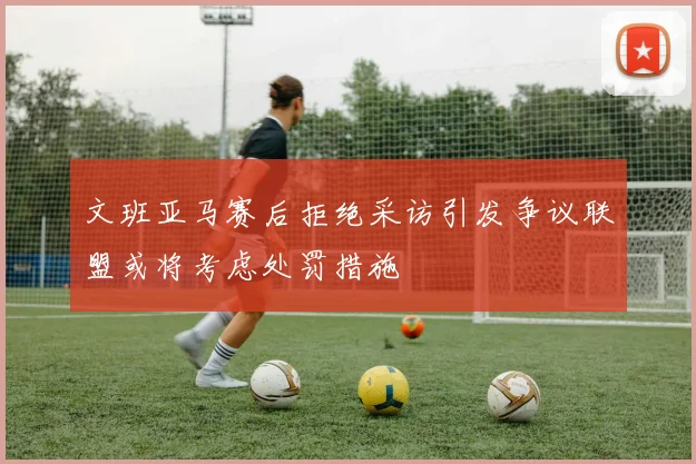 文班亚马赛后拒绝采访引发争议联盟或将考虑处罚措施