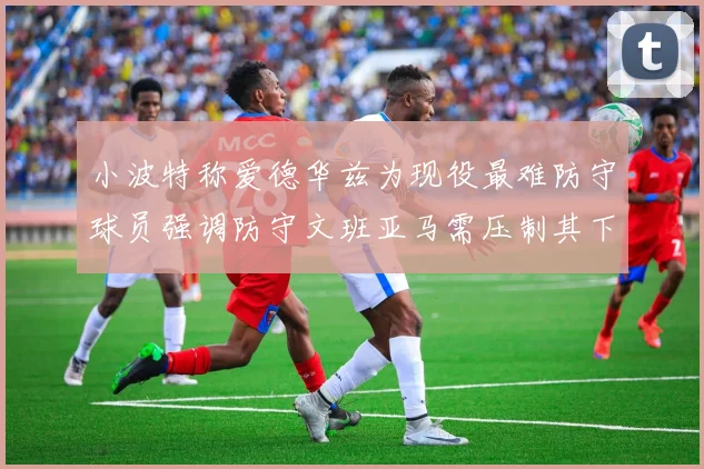 小波特称爱德华兹为现役最难防守球员强调防守文班亚马需压制其下盘力量