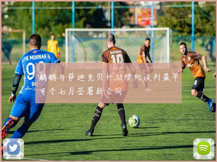 鹈鹕与萨迪克贝计划续约谈判最早可于七月签署新合同