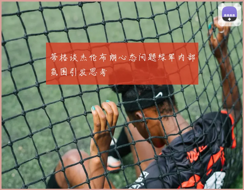 蒂格谈杰伦布朗心态问题绿军内部氛围引发思考
