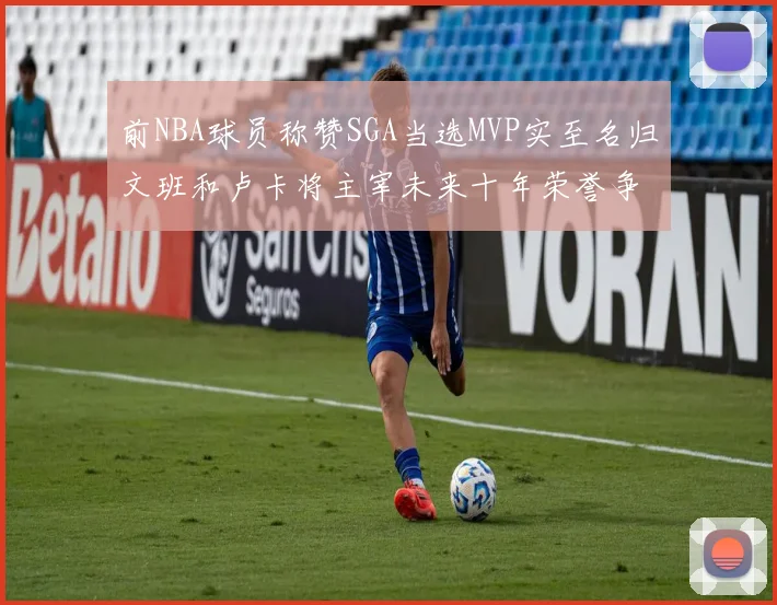 前NBA球员称赞SGA当选MVP实至名归文班和卢卡将主宰未来十年荣誉争夺