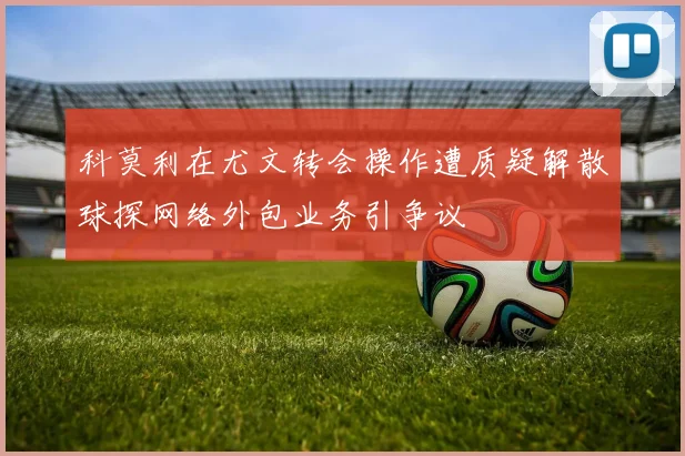 科莫利在尤文转会操作遭质疑解散球探网络外包业务引争议