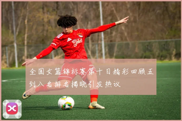 全国女篮锦标赛第十日精彩回顾五到八名排名揭晓引发热议
