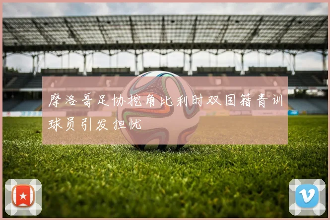 摩洛哥足协挖角比利时双国籍青训球员引发担忧