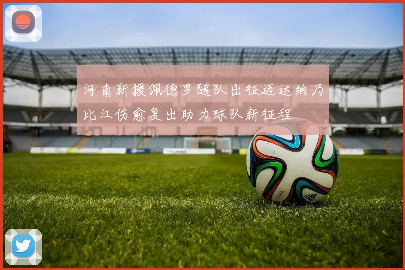 河南新援佩德罗随队出征迈达纳乃比江伤愈复出助力球队新征程
