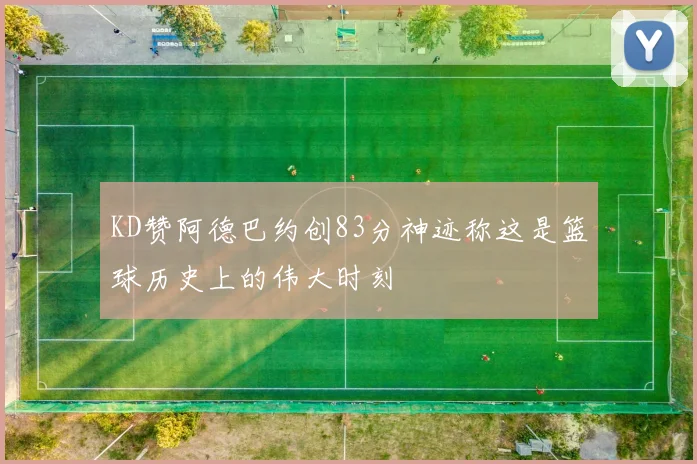 KD赞阿德巴约创83分神迹称这是篮球历史上的伟大时刻