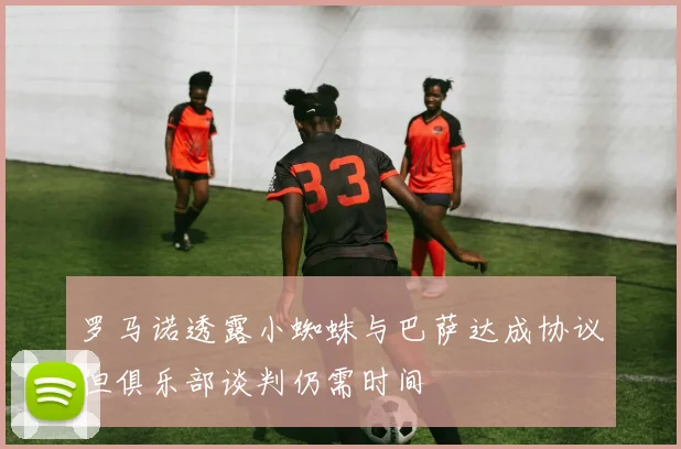 罗马诺透露小蜘蛛与巴萨达成协议但俱乐部谈判仍需时间