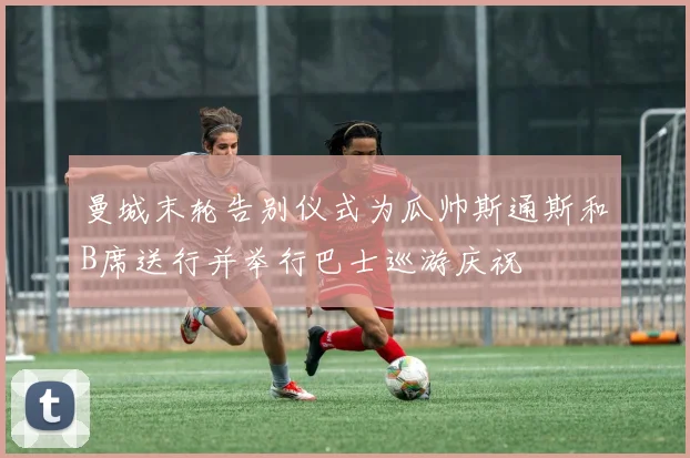 曼城末轮告别仪式为瓜帅斯通斯和B席送行并举行巴士巡游庆祝